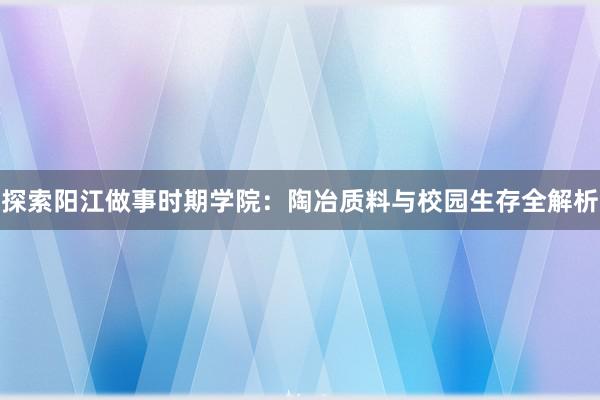 探索阳江做事时期学院：陶冶质料与校园生存全解析