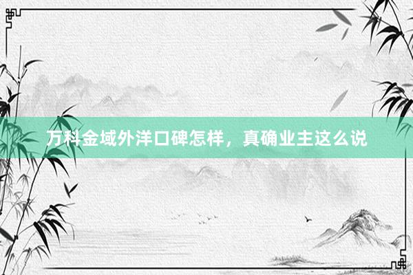 万科金域外洋口碑怎样，真确业主这么说