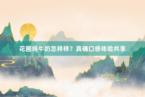 花圃纯牛奶怎样样？真确口感体验共享