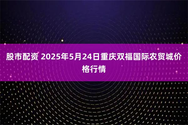 股市配资 2025年5月24日重庆双福国际农贸城价格行情