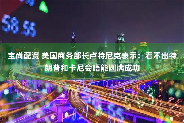 宝尚配资 美国商务部长卢特尼克表示：看不出特朗普和卡尼会晤能圆满成功