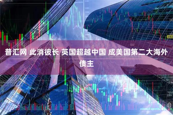 普汇网 此消彼长 英国超越中国 成美国第二大海外债主