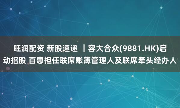旺润配资 新股速递 ｜容大合众(9881.HK)启动招股 百惠担任联席账簿管理人及联席牵头经办人