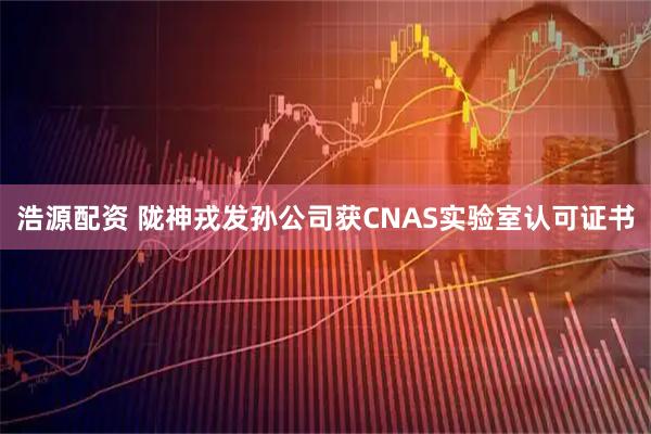 浩源配资 陇神戎发孙公司获CNAS实验室认可证书