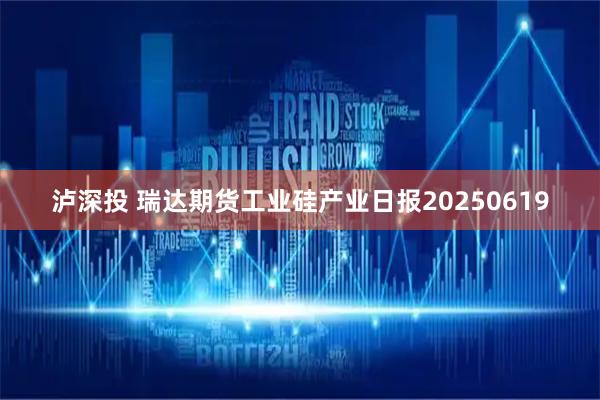 泸深投 瑞达期货工业硅产业日报20250619