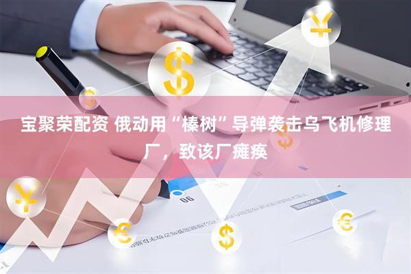 宝聚荣配资 俄动用“榛树”导弹袭击乌飞机修理厂，致该厂瘫痪