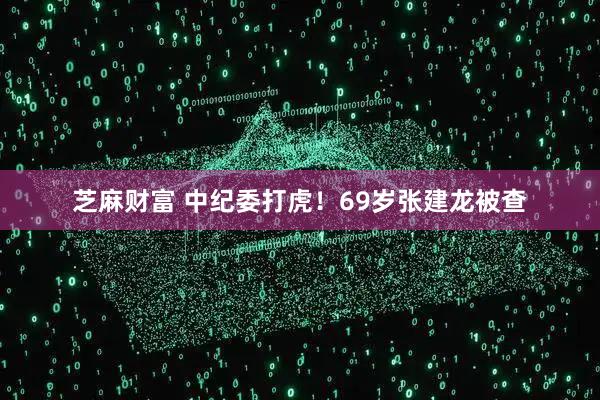 芝麻财富 中纪委打虎！69岁张建龙被查