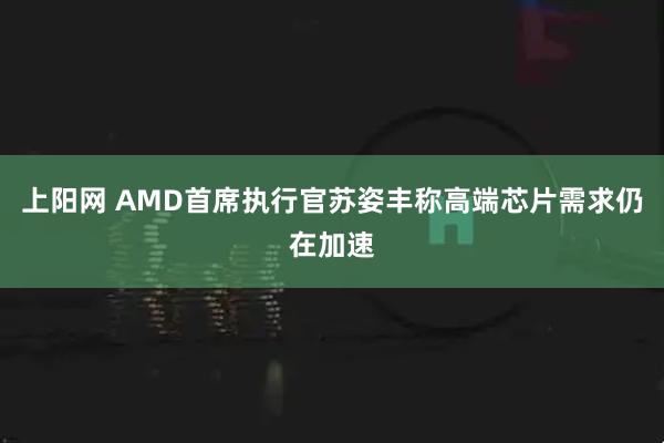 上阳网 AMD首席执行官苏姿丰称高端芯片需求仍在加速