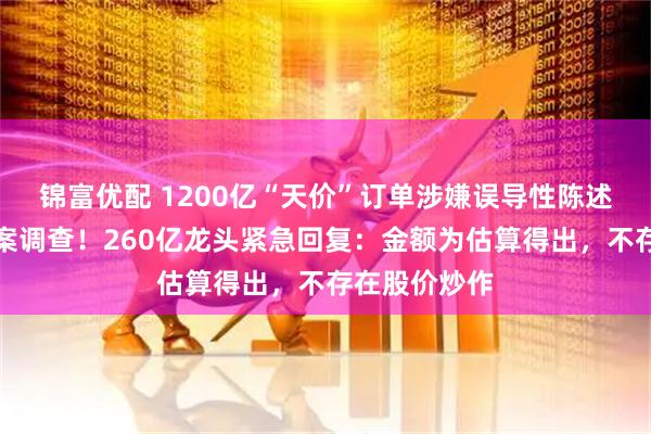 锦富优配 1200亿“天价”订单涉嫌误导性陈述，证监会立案调查！260亿龙头紧急回复：金额为估算得出，不存在股价炒作