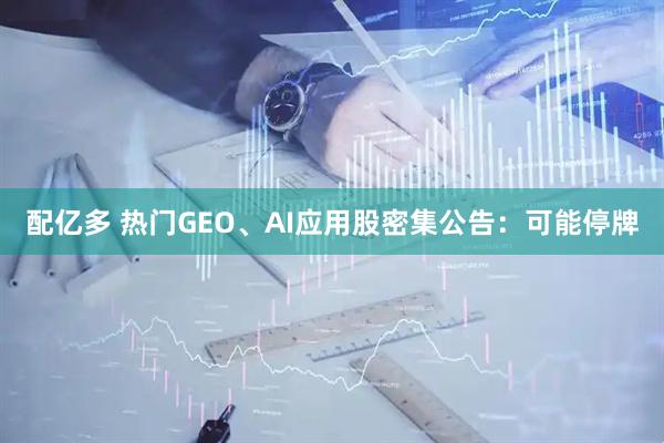 配亿多 热门GEO、AI应用股密集公告：可能停牌