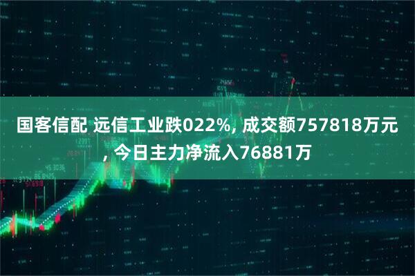 国客信配 远信工业跌022%, 成交额757818万元, 今日主力净流入76881万