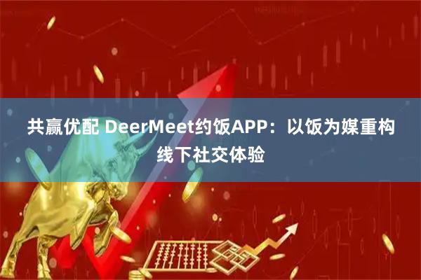 共赢优配 DeerMeet约饭APP：以饭为媒重构线下社交体验