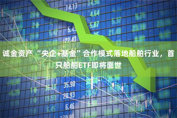 诚金资产 “央企+基金”合作模式落地船舶行业，首只船舶ETF即将面世