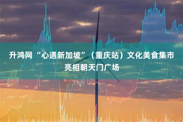 升鸿网 “心遇新加坡”（重庆站）文化美食集市亮相朝天门广场