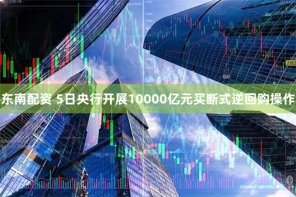 东南配资 5日央行开展10000亿元买断式逆回购操作
