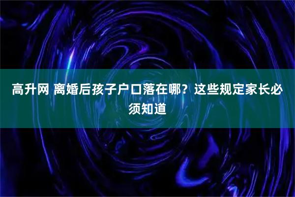 高升网 离婚后孩子户口落在哪？这些规定家长必须知道