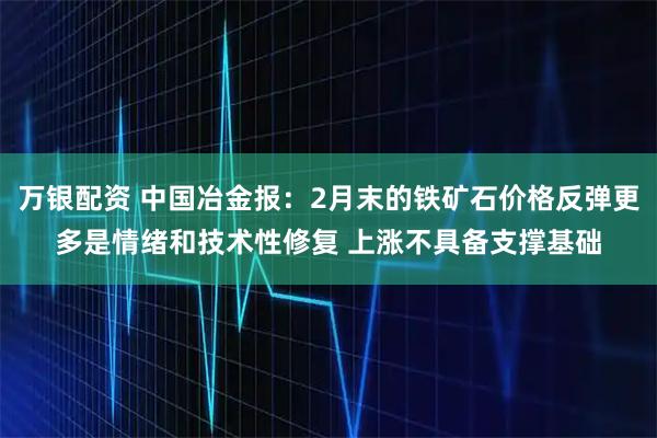万银配资 中国冶金报：2月末的铁矿石价格反弹更多是情绪和技术性修复 上涨不具备支撑基础