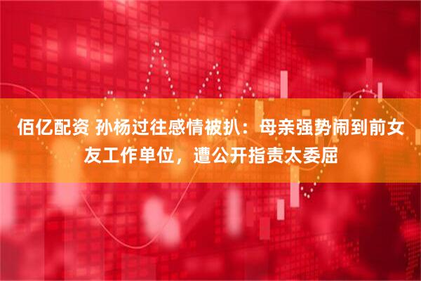 佰亿配资 孙杨过往感情被扒：母亲强势闹到前女友工作单位，遭公开指责太委屈
