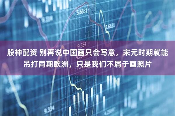 股神配资 别再说中国画只会写意，宋元时期就能吊打同期欧洲，只是我们不屑于画照片